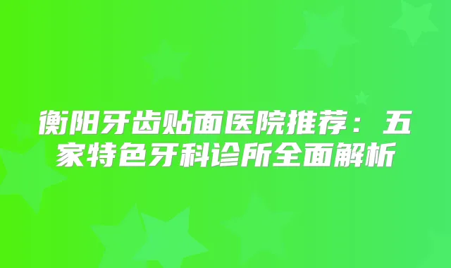 衡阳牙齿贴面医院推荐:五家特色牙科诊所全面解析