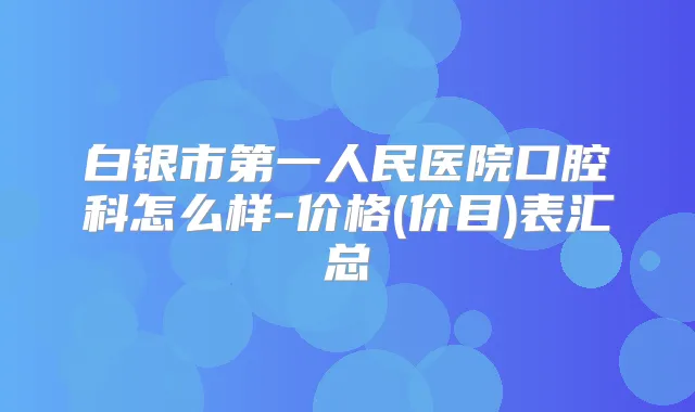 白银市第一人民医院口腔科怎么样-价格(价目)表汇总