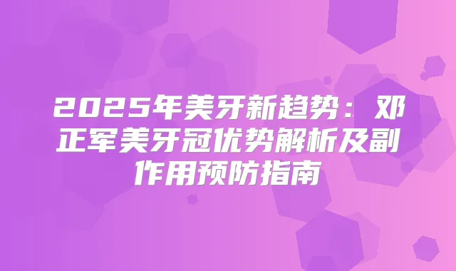 2025年美牙新趋势:邓正军美牙冠优势解析及副作用预防指南