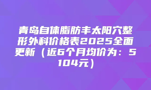 青岛自体脂肪丰太阳穴整形外科价格表2025全面更新（近6个月均价为：5104元）