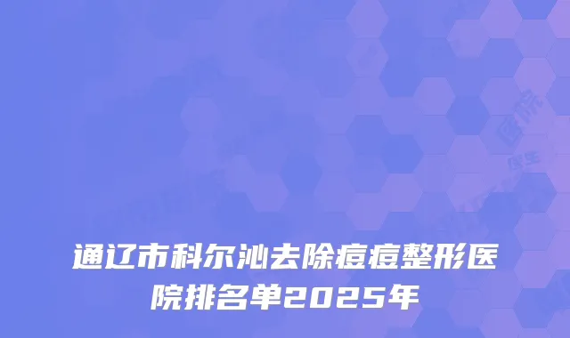 通辽市科尔沁去除痘痘整形医院排名单2025年