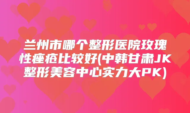 兰州市哪个整形医院玫瑰性痤疮比较好(中韩甘肃JK整形美容中心实力大PK)