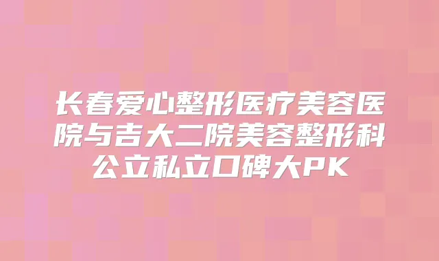 长春爱心整形医疗美容医院与吉大二院美容整形科公立私立口碑大PK