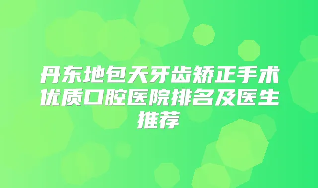 丹东地包天牙齿矫正手术优质口腔医院排名及医生推荐