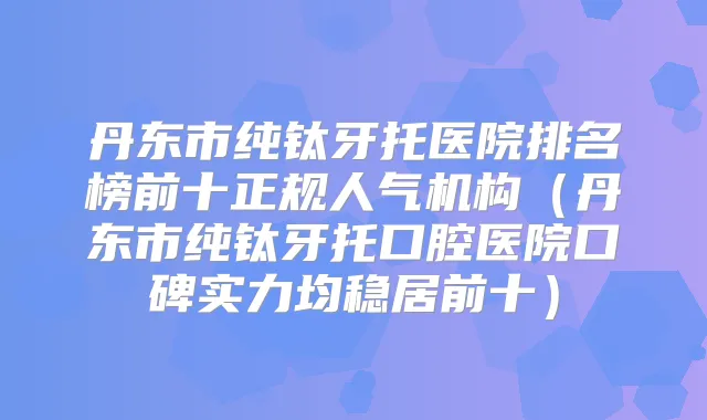 丹东市纯钛牙托医院排名榜前十正规人气机构(丹东市纯钛牙托口腔医院口碑实力均稳居前十)