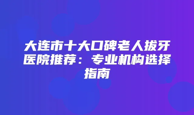大连市十大口碑老人拔牙医院推荐:专业机构选择指南
