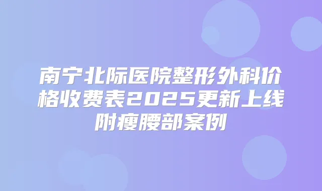 南宁北际医院整形外科价格收费表2025更新上线附瘦腰部案例