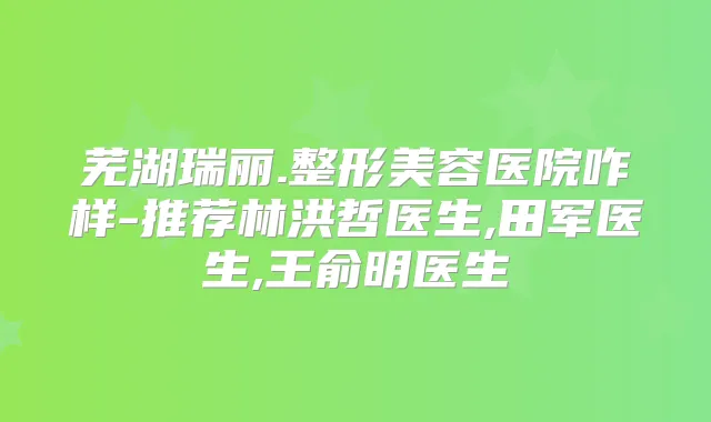 芜湖瑞丽.整形美容医院咋样-推荐林洪哲医生,田军医生,王俞明医生