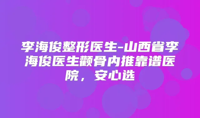 李海俊整形医生-山西省李海俊医生颧骨内推靠谱医院,安心选
