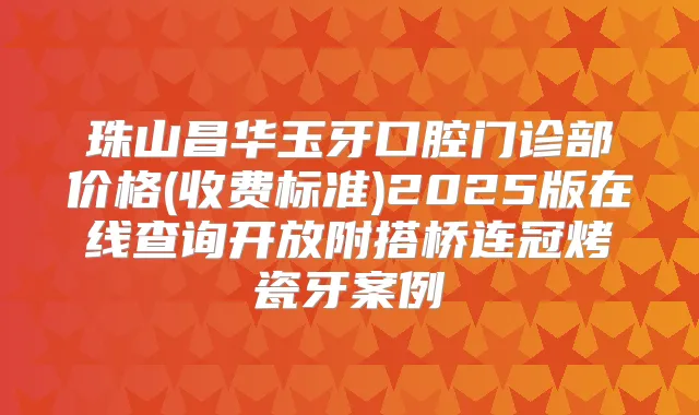 珠山昌华玉牙口腔门诊部价格(收费标准)2025版在线查询开放附搭桥连冠烤瓷牙案例