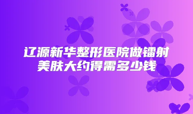 辽源新华整形医院做镭射美肤大约得需多少钱