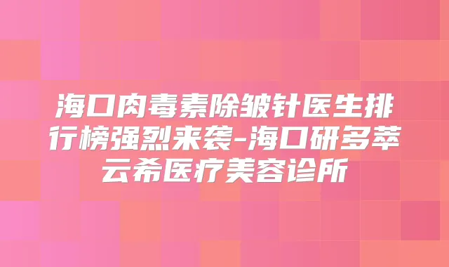 海口除皱针医生排行榜强烈来袭-海口研多萃云希医疗美容诊所