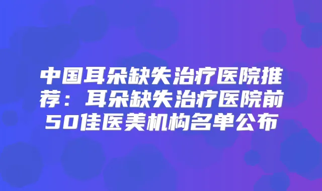 中国耳朵缺失医院推荐：耳朵缺失医院前50佳医美机构名单公布