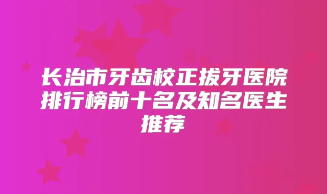 长治市牙齿校正拔牙医院排行榜前十名及知名医生推荐