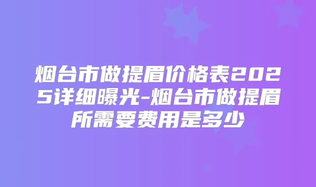 烟台市做提眉价格表2025详细曝光-烟台市做提眉所需要费用是多少