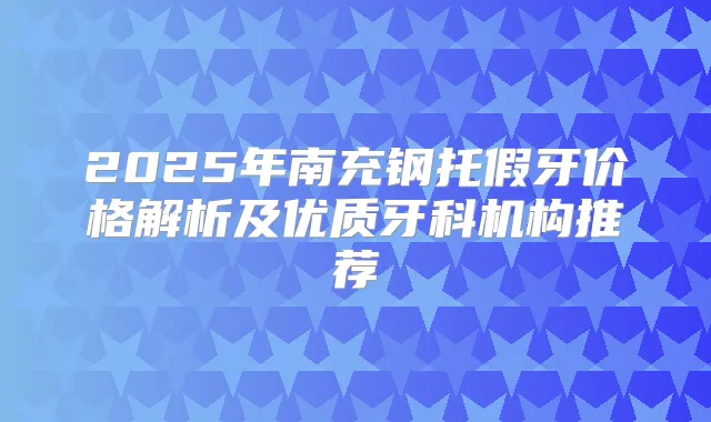 2025年南充钢托假牙价格解析及优质牙科机构推荐