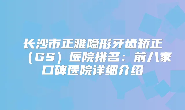 长沙市正雅隐形牙齿矫正（GS）医院排名：前八家口碑医院详细介绍