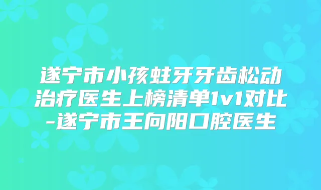 遂宁市小孩蛀牙牙齿松动医生上榜清单1v1对比-遂宁市王向阳口腔医生