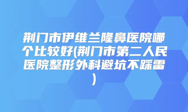 荆门市伊维兰隆鼻医院哪个比较好(荆门市第二人民医院整形外科避坑不踩雷)