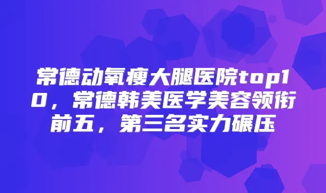 常德动氧瘦大腿医院top10，常德韩美医学美容领衔前五，第三名实力碾压
