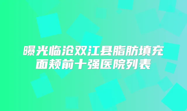 曝光临沧双江县脂肪填充面颊前十强医院列表