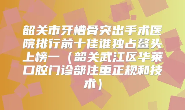 韶关市牙槽骨突出手术医院排行前十佳谁独占鳌头上榜一（韶关武江区华莱口腔门诊部注重正规和技术）