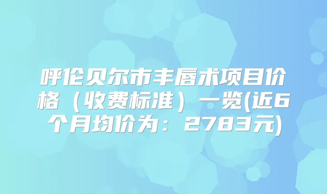 呼伦贝尔市丰唇术项目价格(收费标准)一览(近6个月均价为:2783元)