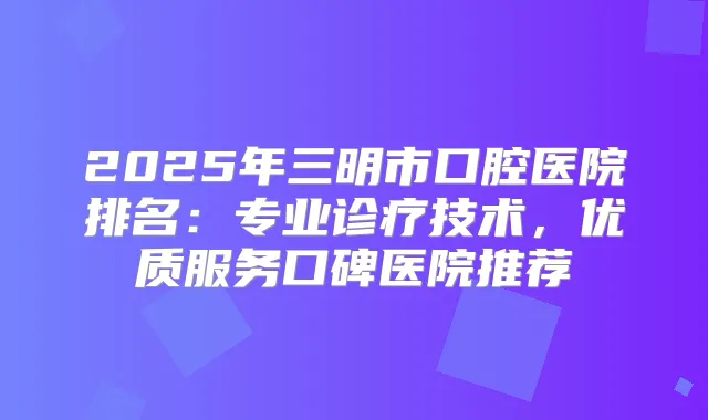 2025年三明市口腔医院排名:专业诊疗技术,优质服务口碑医院推荐