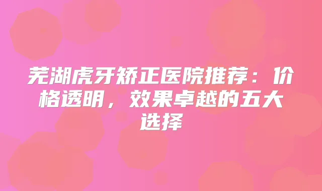 芜湖虎牙矫正医院推荐：价格透明，效果卓越的五大选择