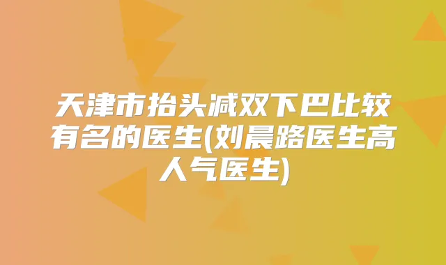 天津市抬头减双下巴比较有名的医生(刘晨路医生高人气医生)