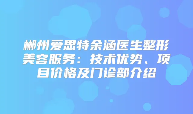 郴州爱思特余涵医生整形美容服务:技术优势、项目价格及门诊部介绍