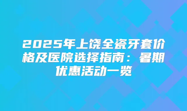 2025年上饶全瓷牙套价格及医院选择指南：暑期优惠活动一览