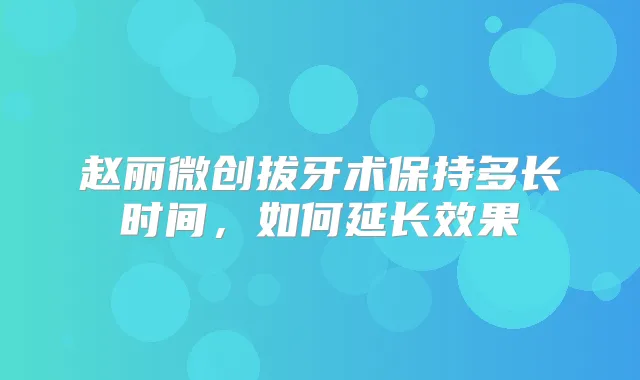 赵丽微创拔牙术保持多长时间,如何延长效果