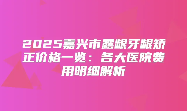 2025嘉兴市露龈牙龈矫正价格一览:各大医院费用明细解析