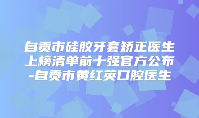 自贡市硅胶牙套矫正医生上榜清单前十强官方公布-自贡市黄红英口腔医生