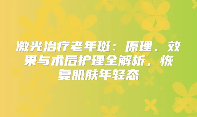 激光老年斑：原理、效果与术后护理全解析，恢复肌肤年轻态