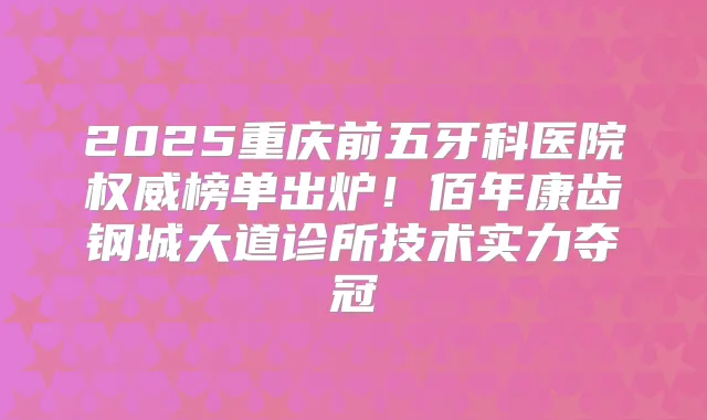 2025重庆前五牙科医院榜单出炉！佰年康齿钢城大道诊所技术实力夺冠