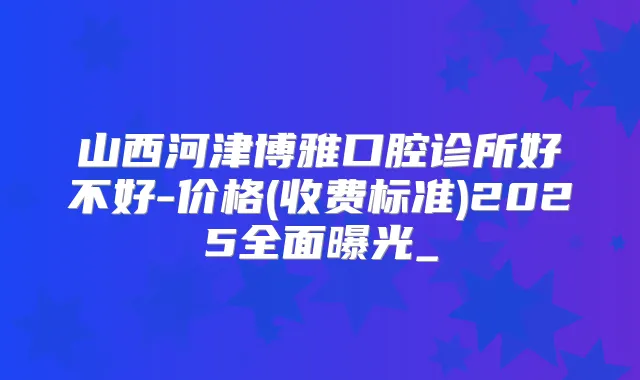 山西河津博雅口腔诊所好不好-价格(收费标准)2025全面曝光_
