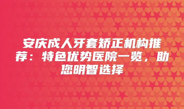 安庆成人牙套矫正机构推荐：特色优势医院一览，助您明智选择