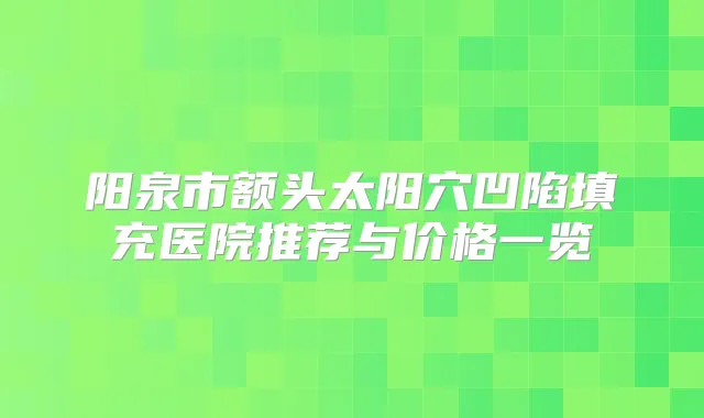 阳泉市额头太阳穴凹陷填充医院推荐与价格一览
