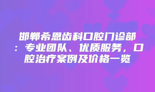 邯郸希恩齿科口腔门诊部:专业团队、优质服务,口腔案例及价格一览
