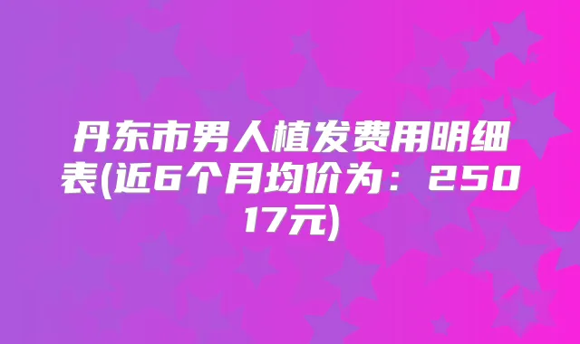丹东市男人植发费用明细表(近6个月均价为：25017元)