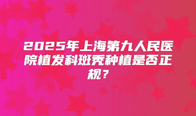 2025年上海第九人民医院植发科斑秃种植是否正规?