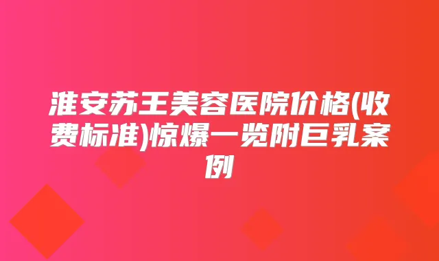 淮安苏王美容医院价格(收费标准)惊爆一览附巨乳案例