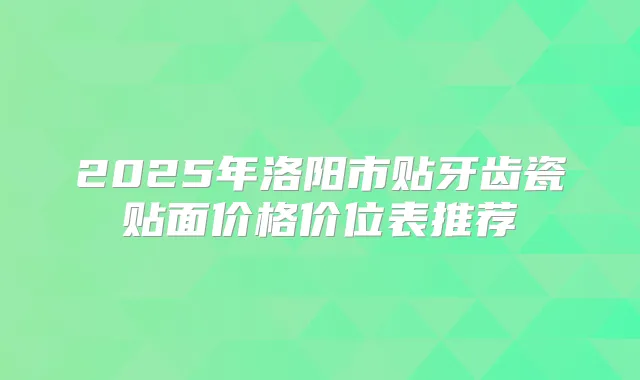 2025年洛阳市贴牙齿瓷贴面价格价位表推荐