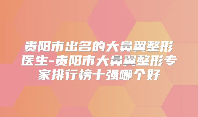 贵阳市出名的大鼻翼整形医生-贵阳市大鼻翼整形专家排行榜十强哪个好