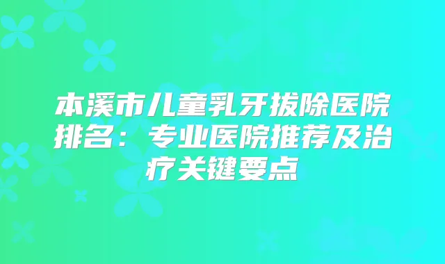 本溪市儿童乳牙拔除医院排名：专业医院推荐及关键要点