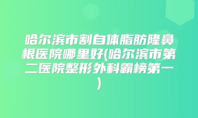 哈尔滨市割自体脂肪隆鼻根医院哪里好(哈尔滨市第二医院整形外科霸榜第一)