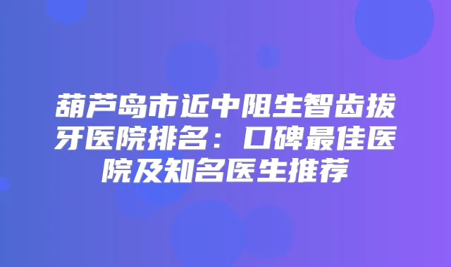 葫芦岛市近中阻生智齿拔牙医院排名：口碑佳医院及知名医生推荐