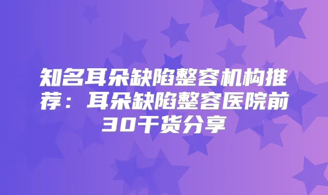知名耳朵缺陷整容机构推荐:耳朵缺陷整容医院前30干货分享